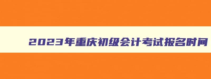 2023年重庆初级会计考试报名时间,重庆2023年初级会计证报名官网入口在哪里
