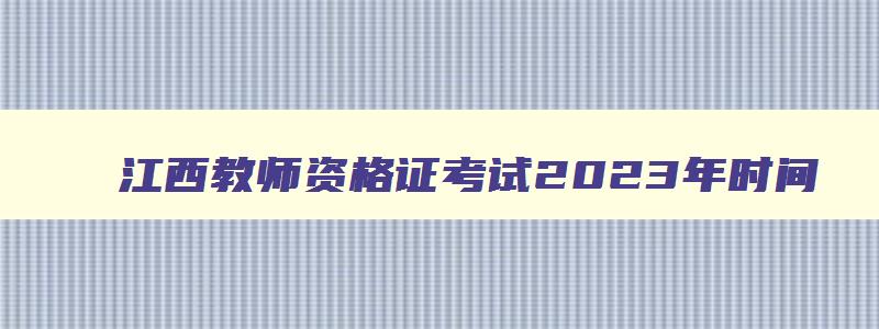 江西教师资格证考试2023年时间,江西今年教师资格证考试时间安排