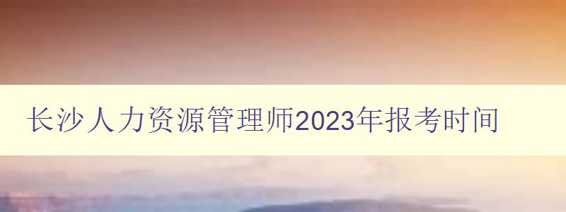 长沙人力资源管理师2023年报考时间