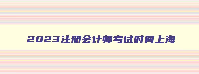 2023注册会计师考试时间上海,2023注册会计师考试时间