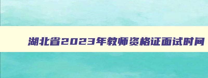湖北省2023年教师资格证面试时间,湖北省2023年上半年教师资格证面试时间安排