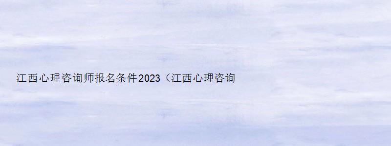 江西心理咨询师报名条件2023（江西心理咨询师报名条件2023年）