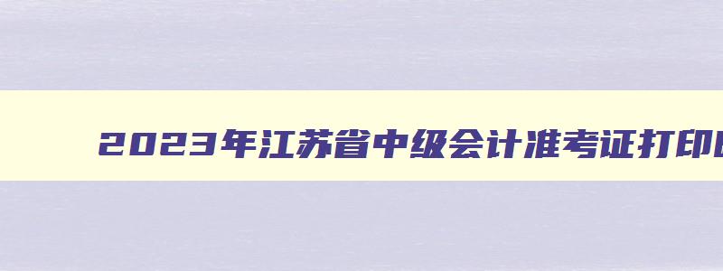 2023年江苏省中级会计准考证打印时间,2023年江苏省中级会计