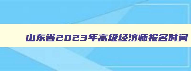 山东省2023年高级经济师报名时间,山东2023年高级经济师报名时间