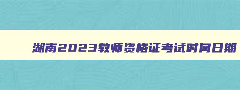 湖南2023教师资格证考试时间日期,湖南省教师资格证考试时间表2023下半年