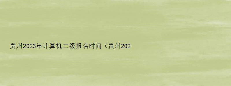 贵州2023年计算机二级报名时间（贵州2023年计算机二级报名时间上半年）