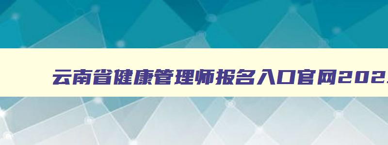 云南省健康管理师报名入口官网2023考试,云南省健康管理师报名入口官网2023