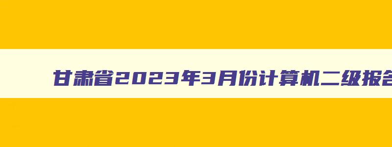 甘肃省2023年3月份计算机二级报名时间（甘肃省2023三月计算机二级报名时间）