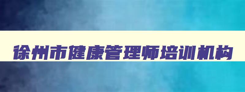 徐州市健康管理师培训机构,江苏省徐州市健康管理师考试地址