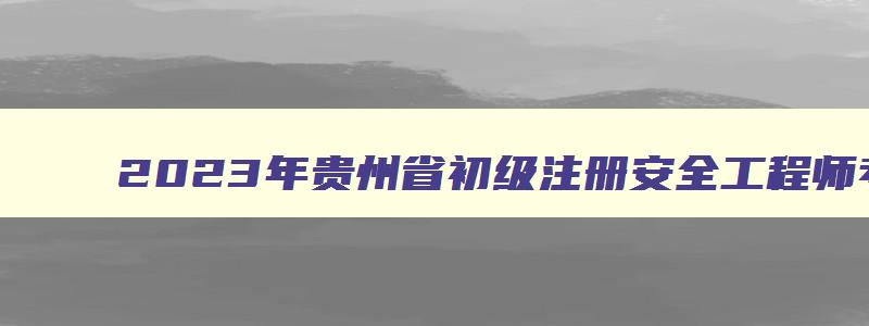 2023年贵州省初级注册安全工程师考试时间（2023年贵州省初级注册安全工程师考试时间表）