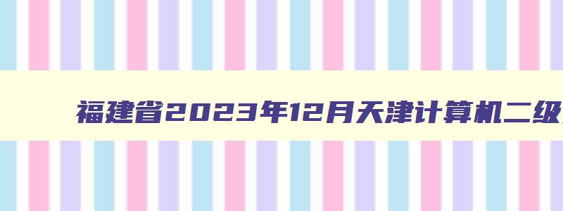 福建省2023年12月天津计算机二级报名时间