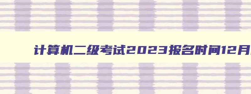 计算机二级考试2023报名时间12月陕西省,计算机二级考试2023报名时间12月
