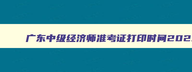 广东中级经济师准考证打印时间2023,广东中级经济师准考证打印时间2023