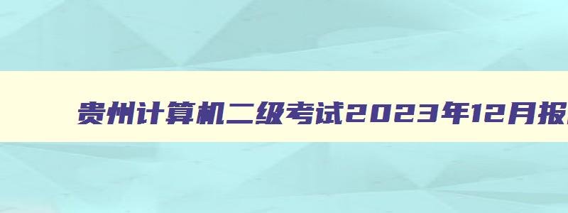 贵州计算机二级考试2023年12月报名时间,贵州省计算机二级考试时间2023下半年
