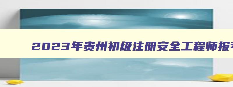2023年贵州初级注册安全工程师报考条件（2023年贵州初级注册安全工程师报考条件及要求）
