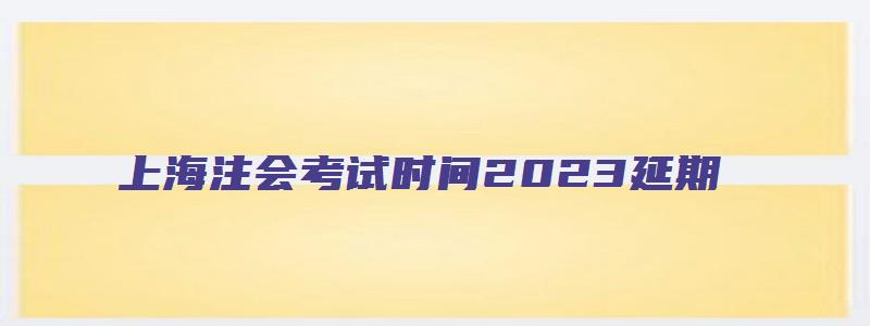 上海注会考试时间2023延期（上海注会考试时间2023延期）
