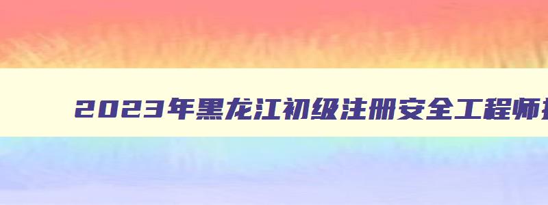 2023年黑龙江初级注册安全工程师报考流程时间（黑龙江初级注册安全工程师报名时间）
