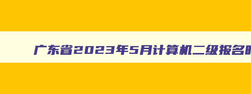广东省2023年5月计算机二级报名时间,2023年5月广东计算机二级考试报名时间