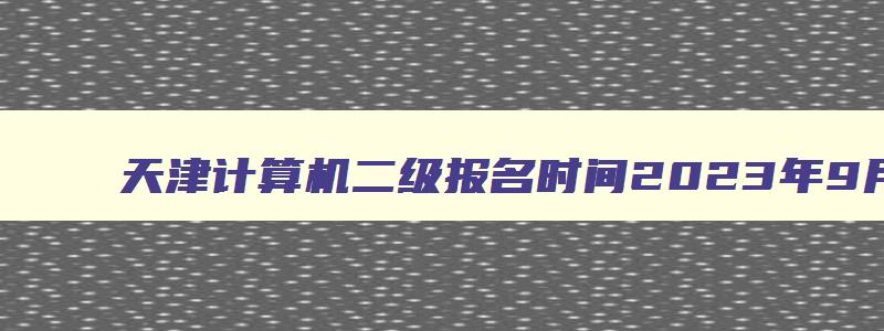 天津计算机二级报名时间2023年9月份,天津计算机二级三月份报名时间