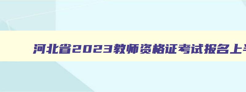 河北省2023教师资格证考试报名上半年时间表,河北省2023教师资格证考试报名上半年时间