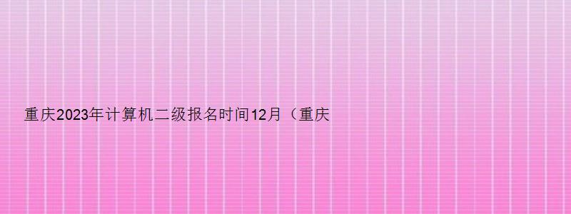 重庆2023年计算机二级报名时间12月（重庆2023年计算机二级报名时间12月考试）