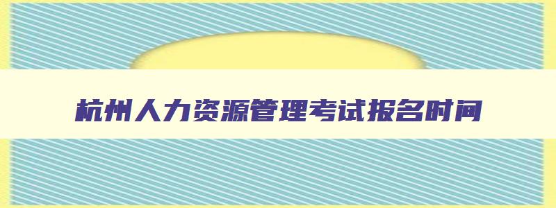 杭州人力资源管理考试报名时间,企业人力资源管理师报名入口官网杭州