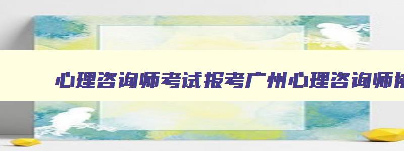 心理咨询师考试报考广州心理咨询师协会,心理咨询师报名条件2023广东