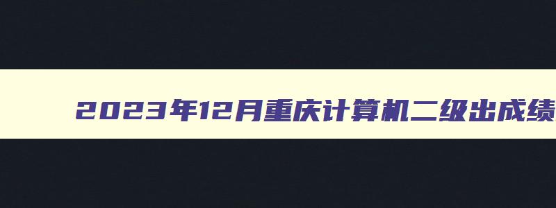2023年12月重庆计算机二级出成绩时间即将揭晓（重庆2023年计算机二级成绩什么时候出）