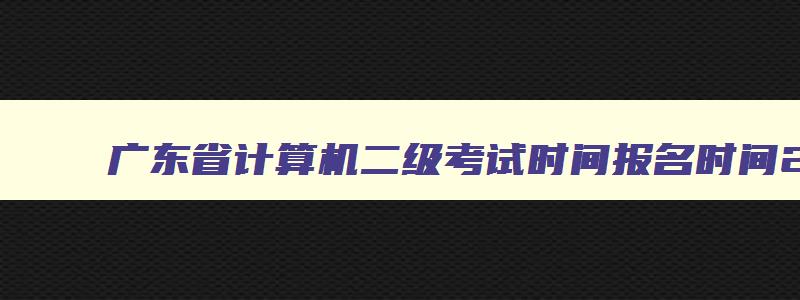 广东省计算机二级考试时间报名时间2023年,广东省计算机二级考试时间报名时间2023