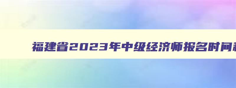 福建省2023年中级经济师报名时间和考试时间