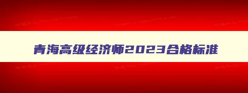 青海高级经济师2023合格标准,青海高级经济师成绩