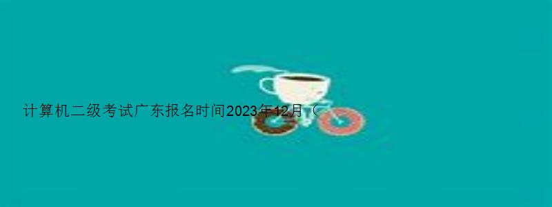计算机二级考试广东报名时间2023年12月（计算机二级考试时间2023报名时间广东）