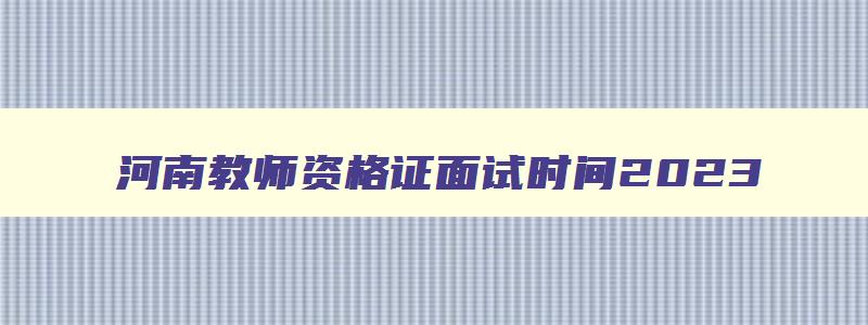 河南教师资格证面试时间2023,河南教师资格面试时间安排2023
