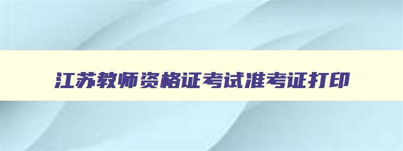 江苏教师资格证考试准考证打印,江苏省教师资格准考证打印