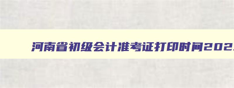 河南省初级会计准考证打印时间2023,河南省初级会计师准考证打印时间