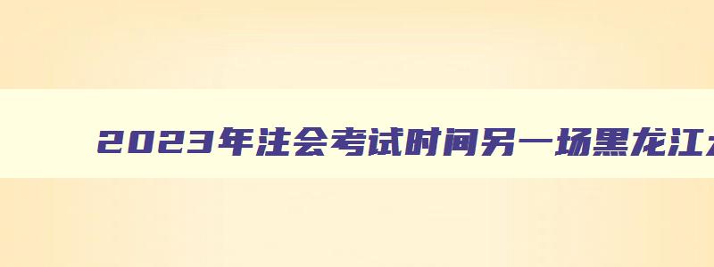 2023年注会考试时间另一场黑龙江大庆地区取消（黑龙江注会考试延期）(1)