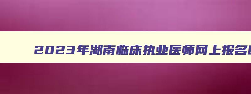 2023年湖南临床执业医师网上报名时间：2月1日到15日（湖南省临床执业医师考试时间）