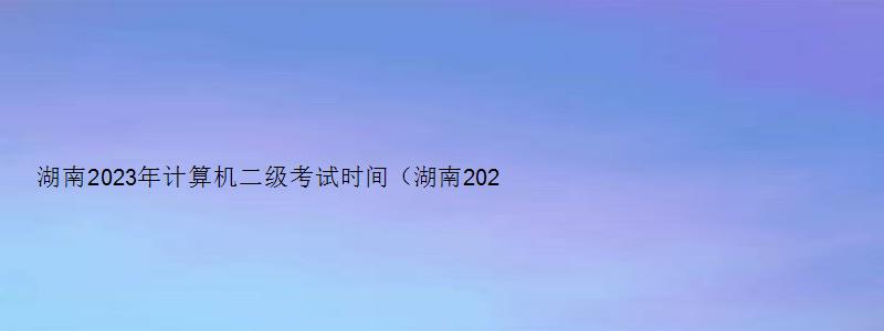 湖南2023年计算机二级考试时间（湖南2023年计算机二级考试时间上半年）