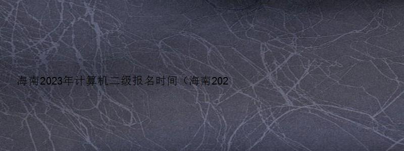 海南2023年计算机二级报名时间（海南2023年计算机二级报名时间上半年）