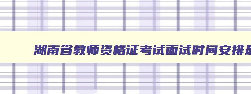 湖南省教师资格证考试面试时间安排最新,湖南省教师资格证考试面试时间安排