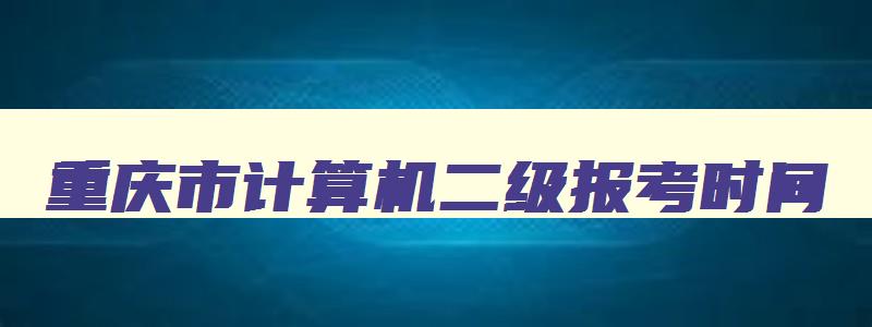 重庆市计算机二级报考时间,重庆市计算机二级报名时间2023年
