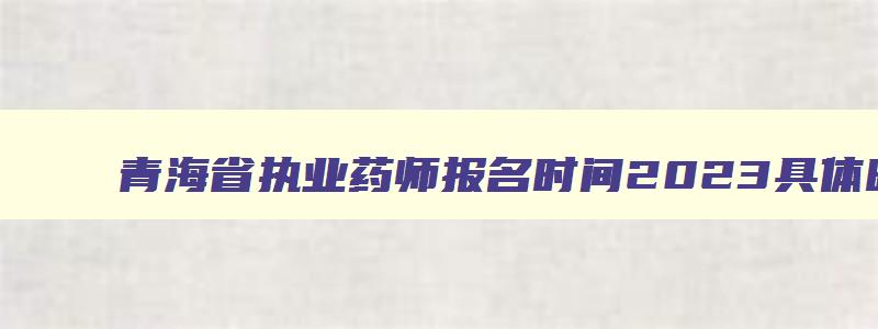 青海省执业药师报名时间2023具体时间,青海执业药师什么时候报名