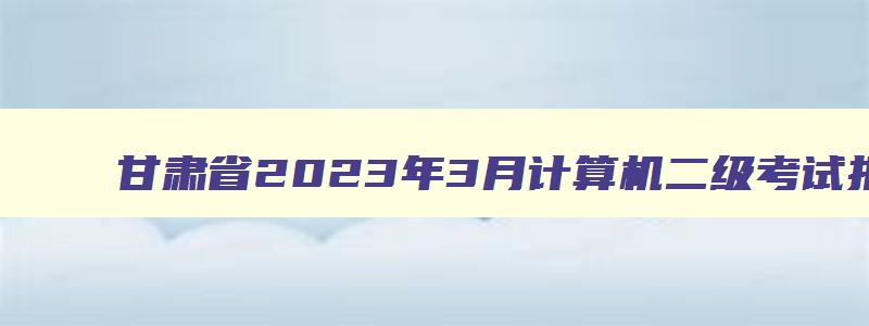 甘肃省2023年3月计算机二级考试报名时间是多少,甘肃省2023年3月计算机二级考试报名时间