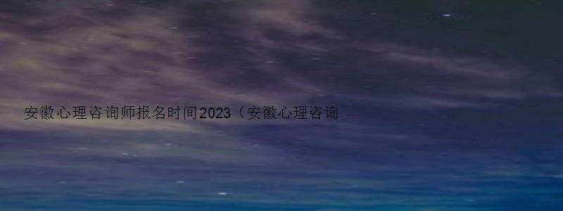 安徽心理咨询师报名时间2023（安徽心理咨询师报名时间2023年）