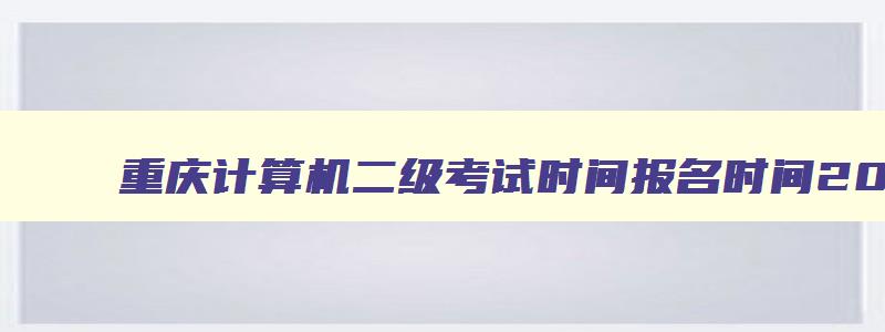 重庆计算机二级考试时间报名时间2023,重庆2023年3月计算机二级考试报名时间