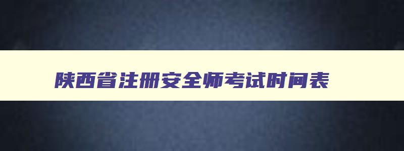 陕西省注册安全师考试时间表,陕西省注册安全师考试时间