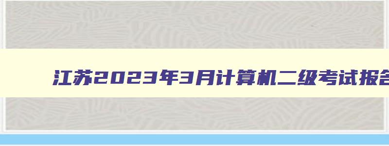 江苏2023年3月计算机二级考试报名时间,2023年3月江苏省计算机二级考试时间