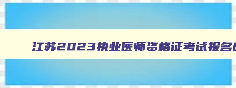 江苏2023执业医师资格证考试报名时间,江苏2023执业医师资格证考试