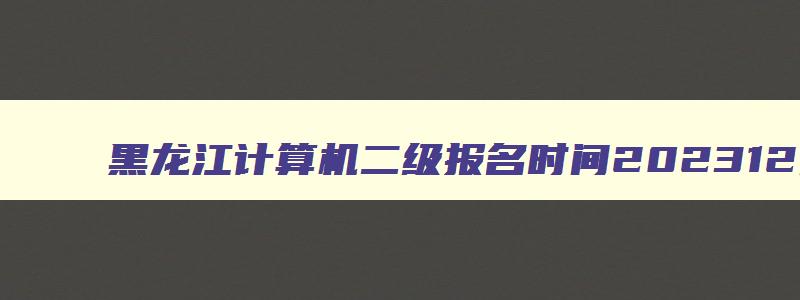 黑龙江计算机二级报名时间202312月,黑龙江全国计算机二级考试时间
