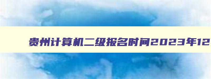 贵州计算机二级报名时间2023年12月份,贵州计算机二级考试2023年12月报名时间